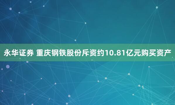 永华证券 重庆钢铁股份斥资约10.81亿元购买资产