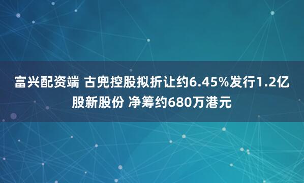 富兴配资端 古兜控股拟折让约6.45%发行1.2亿股新股份 净筹约680万港元
