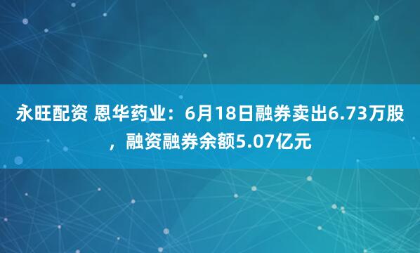 永旺配资 恩华药业：6月18日融券卖出6.73万股，融资融券余额5.07亿元
