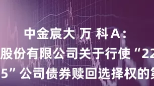 中金宸大 万 科A: 万科企业股份有限公司关于行使“22万科05”公司债券赎回选择权的第二次提示性公告