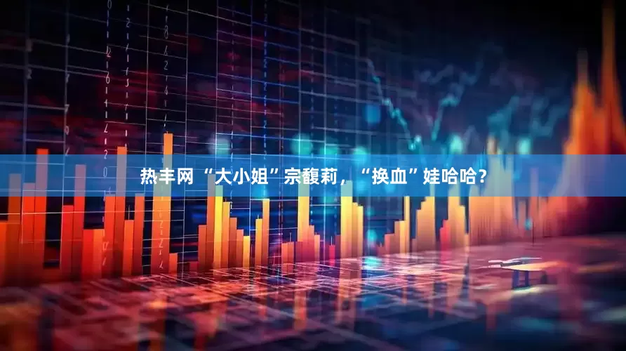 热丰网 “大小姐”宗馥莉，“换血”娃哈哈？