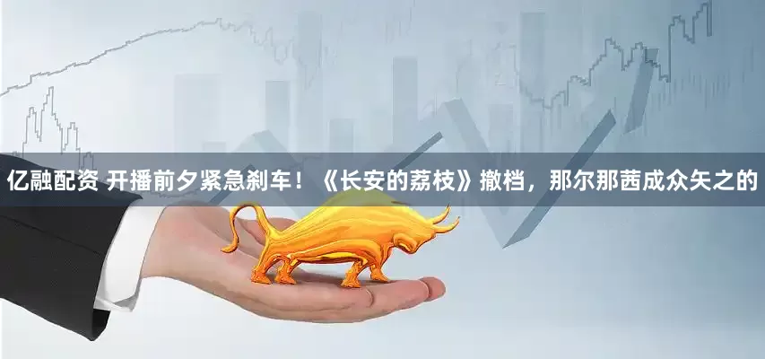 亿融配资 开播前夕紧急刹车！《长安的荔枝》撤档，那尔那茜成众矢之的