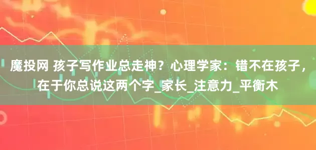 魔投网 孩子写作业总走神？心理学家：错不在孩子，在于你总说这两个字_家长_注意力_平衡木