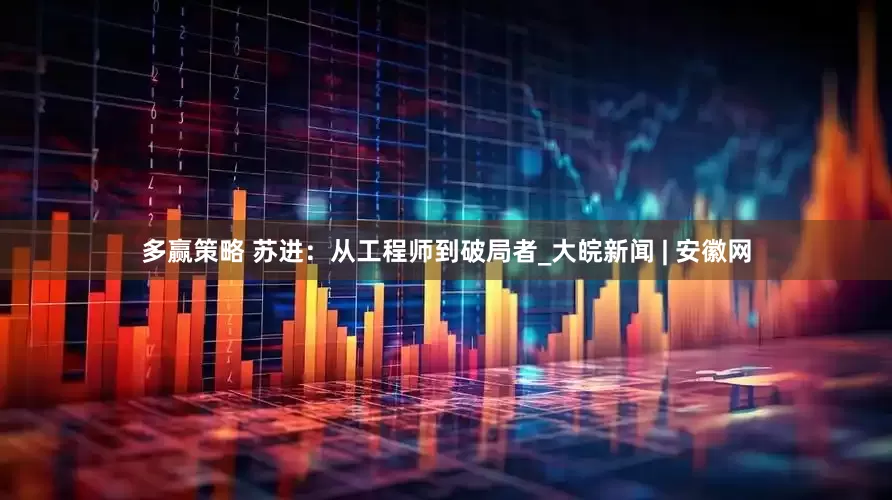 多赢策略 苏进：从工程师到破局者_大皖新闻 | 安徽网