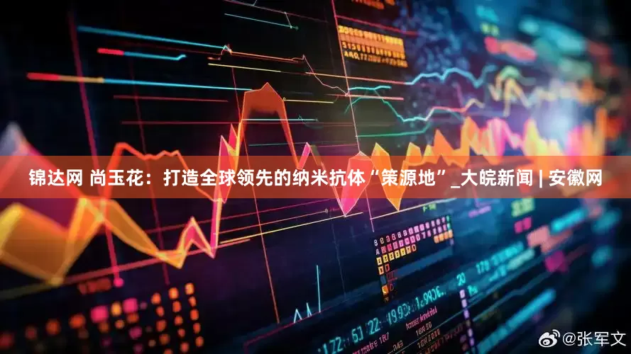 锦达网 尚玉花：打造全球领先的纳米抗体“策源地”_大皖新闻 | 安徽网