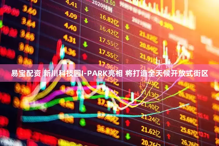 易宝配资 新川科技园I-PARK亮相 将打造全天候开放式街区