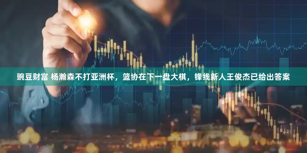 豌豆财富 杨瀚森不打亚洲杯，篮协在下一盘大棋，锋线新人王俊杰已给出答案