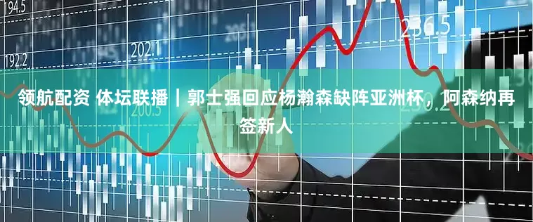 领航配资 体坛联播｜郭士强回应杨瀚森缺阵亚洲杯，阿森纳再签新人