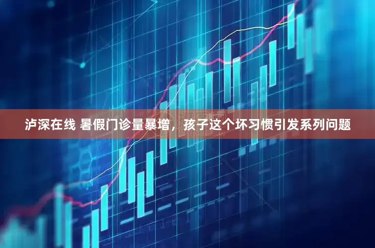 泸深在线 暑假门诊量暴增，孩子这个坏习惯引发系列问题