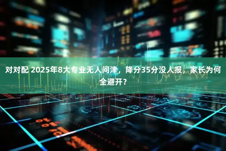 对对配 2025年8大专业无人问津，降分35分没人报，家长为何全避开？