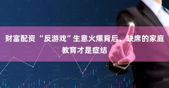 财富配资 “反游戏”生意火爆背后，缺席的家庭教育才是症结