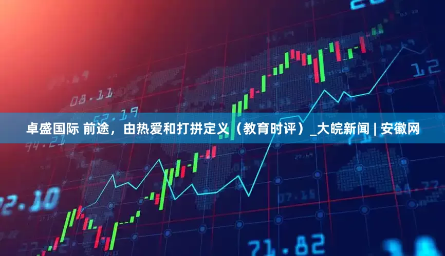 卓盛国际 前途，由热爱和打拼定义（教育时评）_大皖新闻 | 安徽网