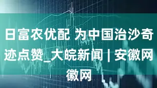 日富农优配 为中国治沙奇迹点赞_大皖新闻 | 安徽网