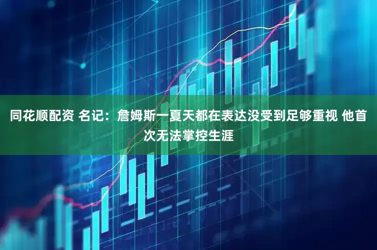 同花顺配资 名记：詹姆斯一夏天都在表达没受到足够重视 他首次无法掌控生涯