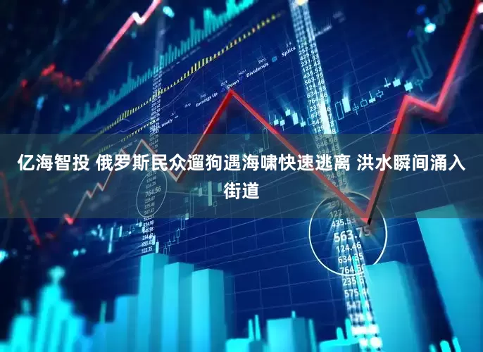 亿海智投 俄罗斯民众遛狗遇海啸快速逃离 洪水瞬间涌入街道