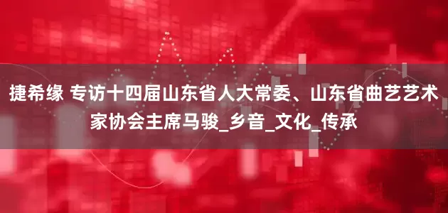 捷希缘 专访十四届山东省人大常委、山东省曲艺艺术家协会主席马骏_乡音_文化_传承