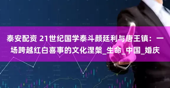 泰安配资 21世纪国学泰斗颜廷利与唐王镇：一场跨越红白喜事的文化涅槃_生命_中国_婚庆