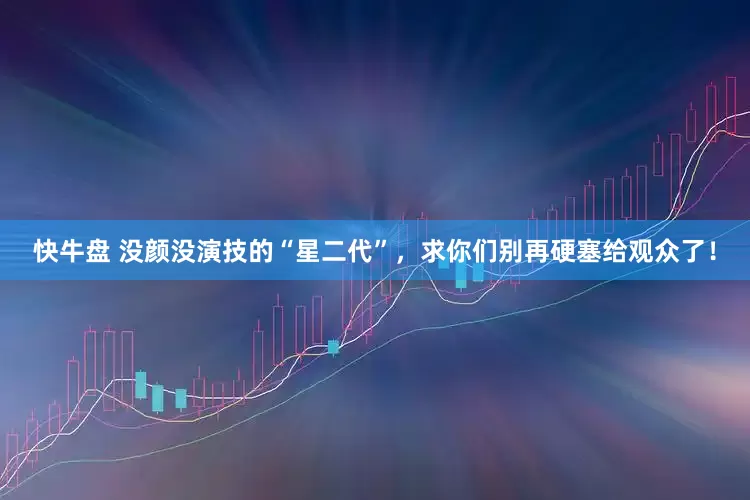 快牛盘 没颜没演技的“星二代”，求你们别再硬塞给观众了！