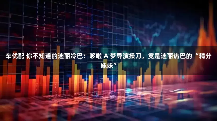 车优配 你不知道的迪丽冷巴：哆啦 A 梦导演操刀，竟是迪丽热巴的 “精分妹妹”