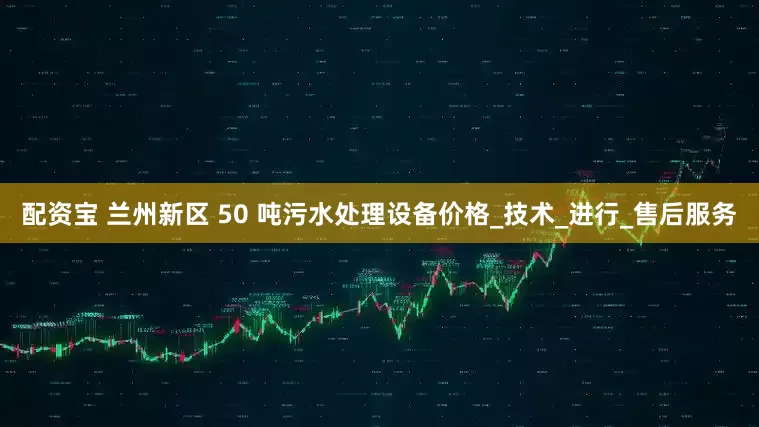 配资宝 兰州新区 50 吨污水处理设备价格_技术_进行_售后服务