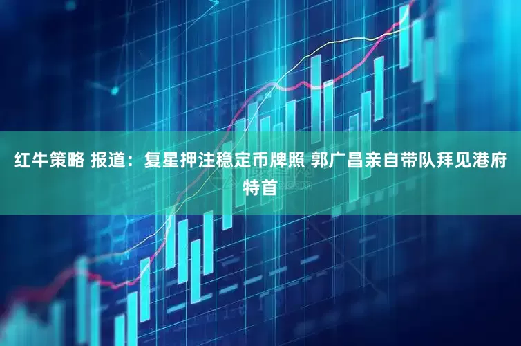 红牛策略 报道：复星押注稳定币牌照 郭广昌亲自带队拜见港府特首