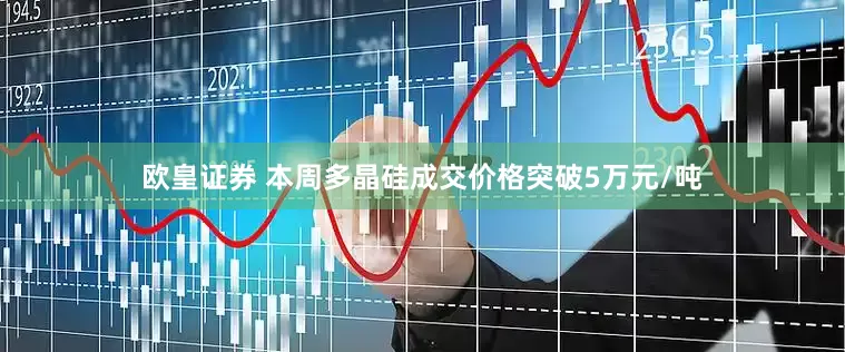 欧皇证券 本周多晶硅成交价格突破5万元/吨