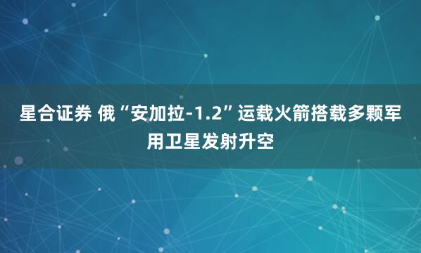 星合证券 俄“安加拉-1.2”运载火箭搭载多颗军用卫星发射升空