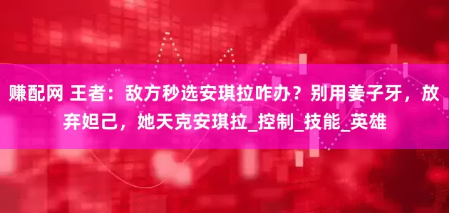 赚配网 王者：敌方秒选安琪拉咋办？别用姜子牙，放弃妲己，她天克安琪拉_控制_技能_英雄