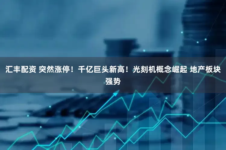 汇丰配资 突然涨停！千亿巨头新高！光刻机概念崛起 地产板块强势