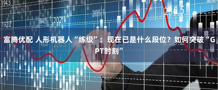 富腾优配 人形机器人“练级”：现在已是什么段位？如何突破“GPT时刻”