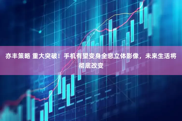 亦丰策略 重大突破！手机有望变身全息立体影像，未来生活将彻底改变