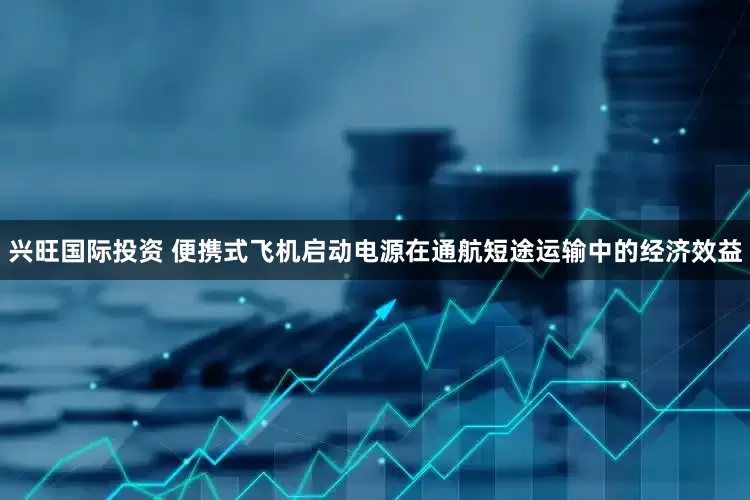 兴旺国际投资 便携式飞机启动电源在通航短途运输中的经济效益