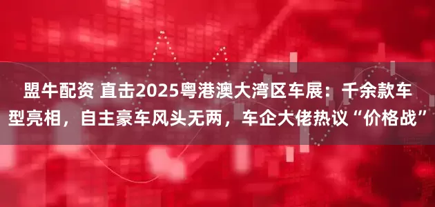 盟牛配资 直击2025粤港澳大湾区车展：千余款车型亮相，自主豪车风头无两，车企大佬热议“价格战”