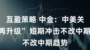 互盈策略 中金：中美关税“再升级” 短期冲击不改中期趋势