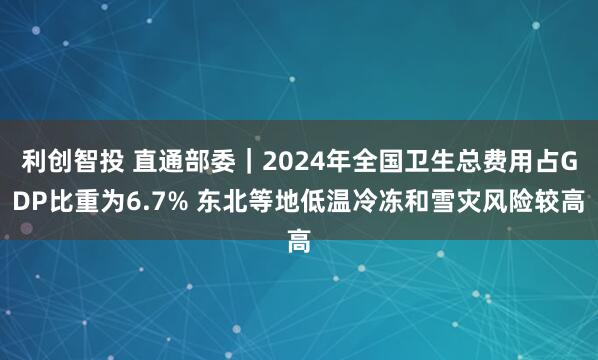 利创智投 直通部委｜2024年全国卫生总费用占GDP比重为6.7% 东北等地低温冷冻和雪灾风险较高