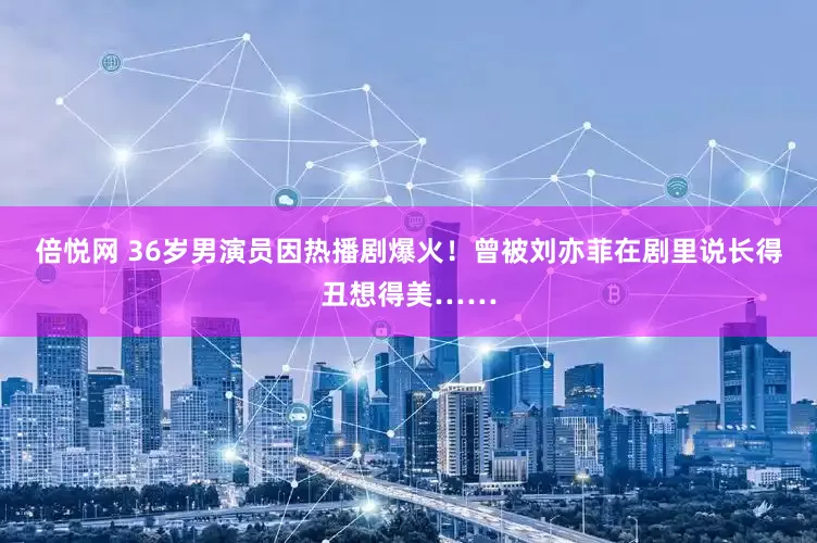 倍悦网 36岁男演员因热播剧爆火！曾被刘亦菲在剧里说长得丑想得美……