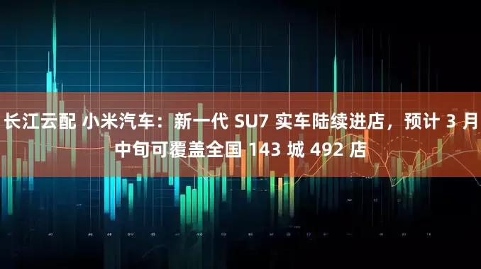 长江云配 小米汽车：新一代 SU7 实车陆续进店，预计 3 月中旬可覆盖全国 143 城 492 店