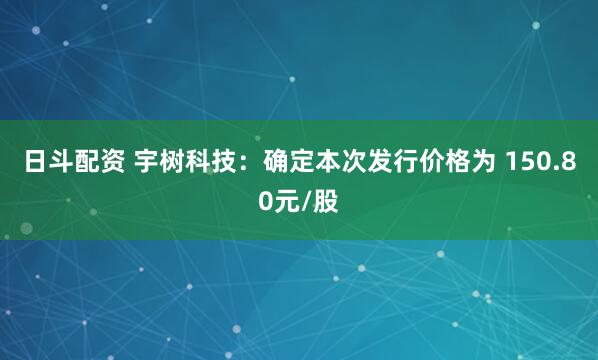 日斗配资 宇树科技：确定本次发行价格为 150.80元/股